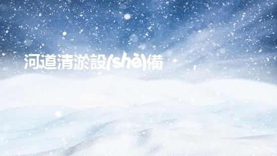 河道清淤設(shè)備，廠家專業(yè)保障水質(zhì)清潔